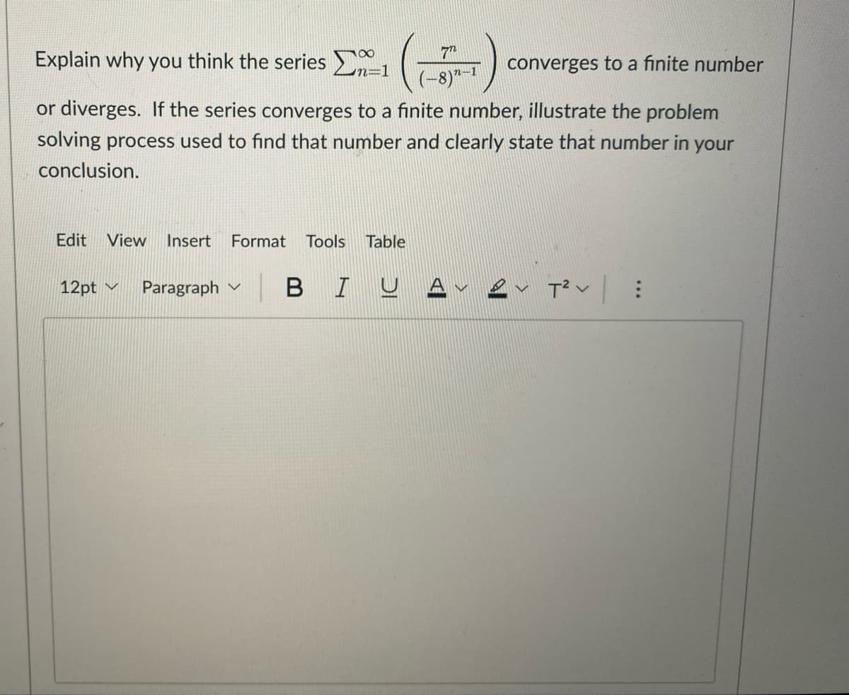 Explain why you think the series 1 (---)
converges to a finite number
-8)"-
or diverges. If the series converges to a finite number, illustrate the problem
solving process used to find that number and clearly state that number in your
conclusion.
Edit View Insert Format Tools Table
12pt ✓ Paragraph
BIU Αν
T² V