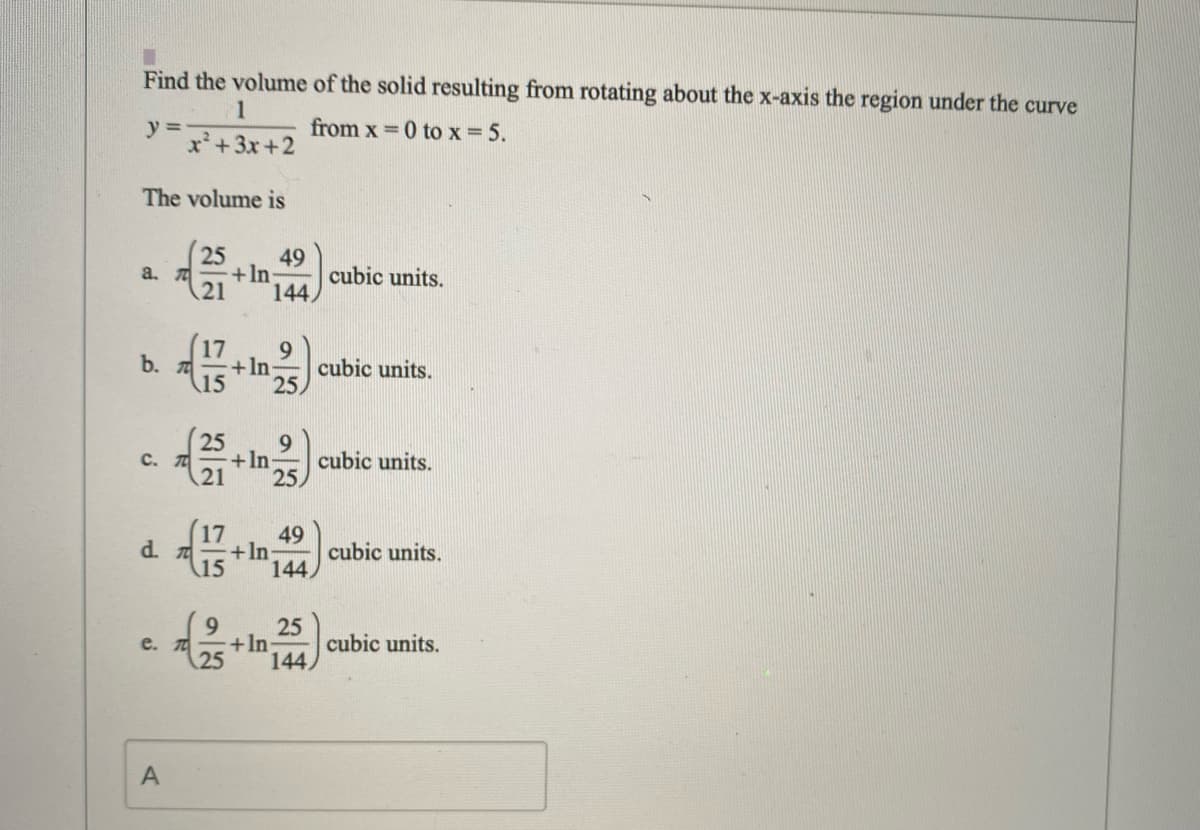 Find the volume of the solid resulting from rotating about the x-axis the region under the curve
1
y =
x²+3x+2
from x = 0 to x = 5.
The volume is
25
49
+In
21
a.
cubic units.
144,
9
b. 7
15
+In
cubic units.
25
25
C. T
9
+In
cubic units.
25
49
d. 7
(15
+ln
cubic units.
144,
9.
25
+In
25
e. T
cubic units.
144,
