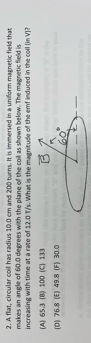2. A flat, circular coil has radius 10.0 cm and 200 turns. It is immersed in a uniform magnetic field that
makes an angle of 60.0 degrees with the plane of the coil as shown below. The magnetic field is
increasing with time at a rate of 12.0 T/s. What is the magnitude of the emf induced in the coil (in V)?
(A) 65.3 (B) 100 (C) 133
(D) 76.8 (E) 49.8 (F) 30.0
unour
em to the
