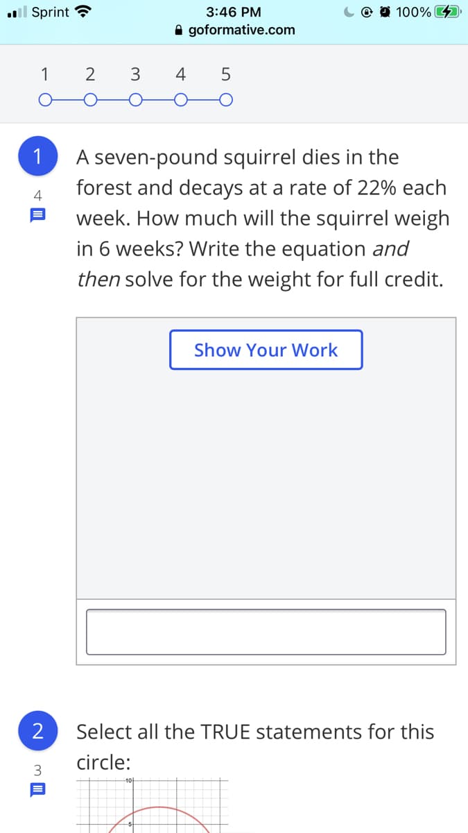 ll Sprint ?
3:46 PM
100% 4
A goformative.com
1
2
3
A seven-pound squirrel dies in the
forest and decays at a rate of 22% each
week. How much will the squirrel weigh
in 6 weeks? Write the equation and
1
4
then solve for the weight for full credit.
Show Your Work
Select all the TRUE statements for this
circle:
