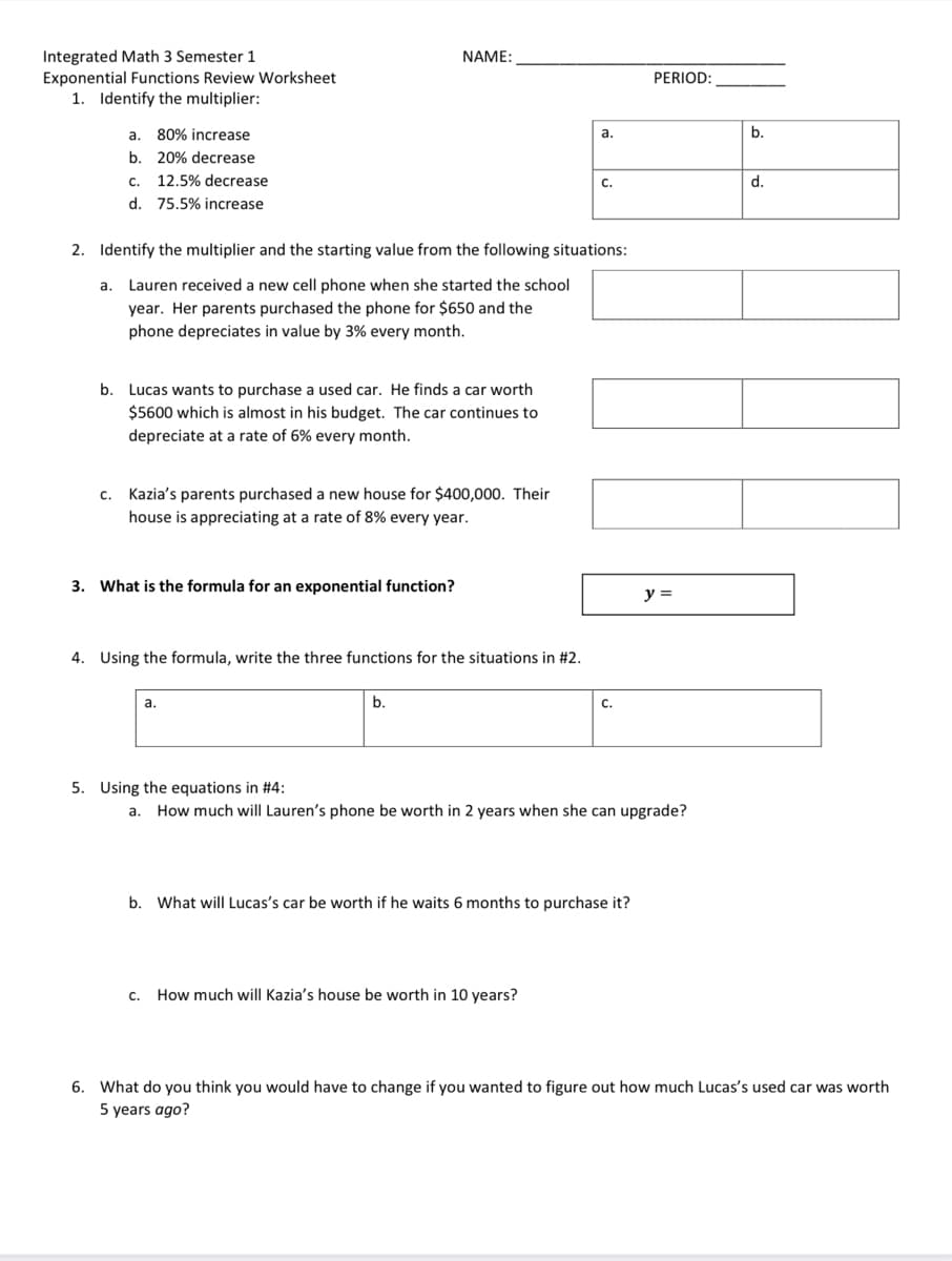 Integrated Math 3 Semester 1
Exponential Functions Review Worksheet
1. Identify the multiplier:
NAME:
PERIOD:
a. 80% increase
b.
а.
b. 20% decrease
C.
12.5% decrease
С.
d.
d. 75.5% increase
2. Identify the multiplier and the starting value from the following situations:
a. Lauren received a new cell phone when she started the school
year. Her parents purchased the phone for $650 and the
phone depreciates in value by 3% every month.
b.
Lucas wants to purchase a used car. He finds a car worth
$5600 which is almost in his budget. The car continues to
depreciate at a rate of 6% every month.
Kazia's parents purchased a new house for $400,000. Their
C.
house is appreciating at a rate of 8% every year.
3. What is the formula for an exponential function?
y =
4. Using the formula, write the three functions for the situations in #2.
a.
b.
C.
5. Using the equations in #4:
How much will Lauren's phone be worth in 2 years when she can upgrade?
a.
b. What will Lucas's car be worth if he waits 6 months to purchase it?
c. How much will Kazia's house be worth in 10 years?
6. What do you think you would have to change if you wanted to figure out how much Lucas's used car was worth
5 years ago?
