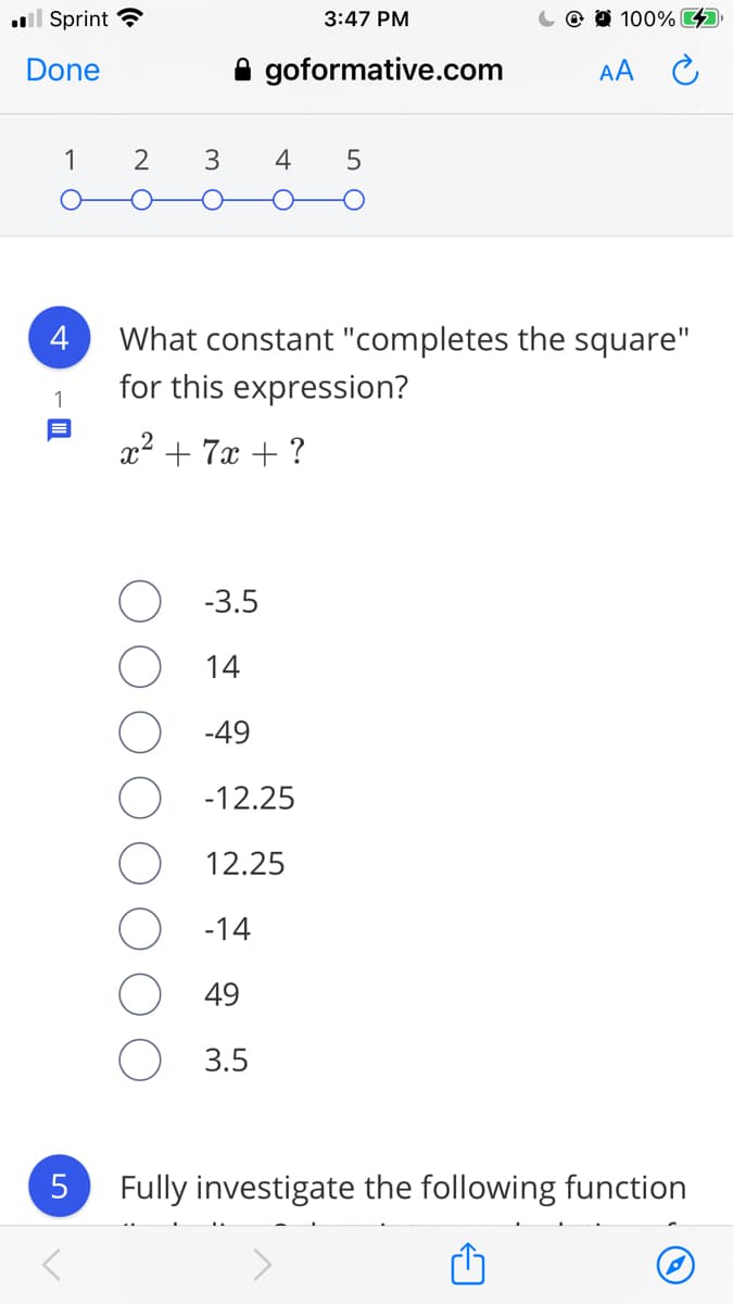 l Sprint ?
3:47 PM
O 100% O
Done
A goformative.com
AA
1
3
4
What constant "completes the square"
for this expression?
1
x2 + 7x + ?
-3.5
14
-49
-12.25
12.25
-14
49
3.5
Fully investigate the following function
