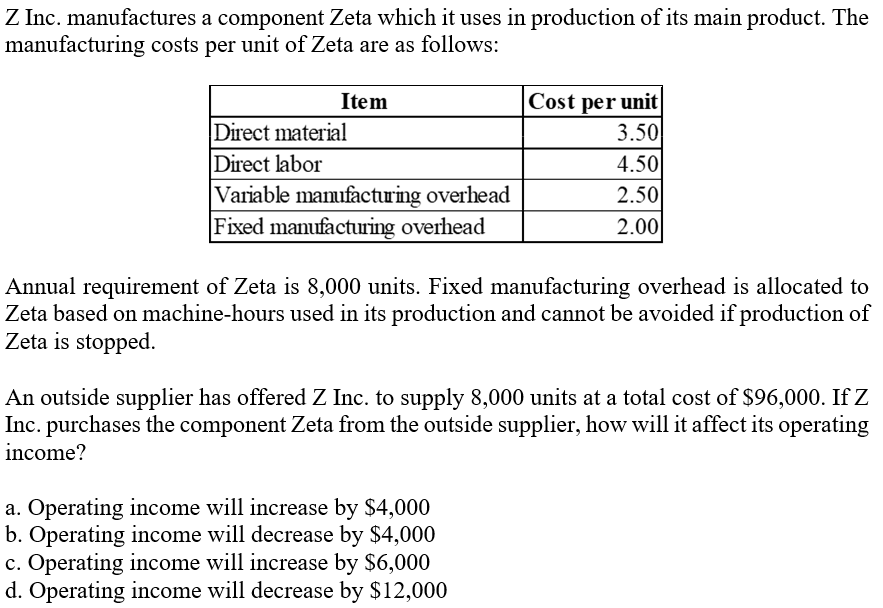 Z Inc. manufactures a component Zeta which it uses in production of its main product. The
manufacturing costs per unit of Zeta are as follows:
Item
Cost per unit
Direct material
Direct labor
Variable manufacturing overhead
Fixed manufacturing overhead
3.50
4.50
2.50
2.00
Annual requirement of Zeta is 8,000 units. Fixed manufacturing overhead is allocated to
Zeta based on machine-hours used in its production and cannot be avoided if production of
Zeta is stopped.
An outside supplier has offered Z Inc. to supply 8,000 units at a total cost of $96,000. If Z
Inc. purchases the component Zeta from the outside supplier, how will it affect its operating
income?
a. Operating income will increase by $4,000
b. Operating income will decrease by $4,000
c. Operating income will increase by $6,000
d. Operating income will decrease by $12,000
