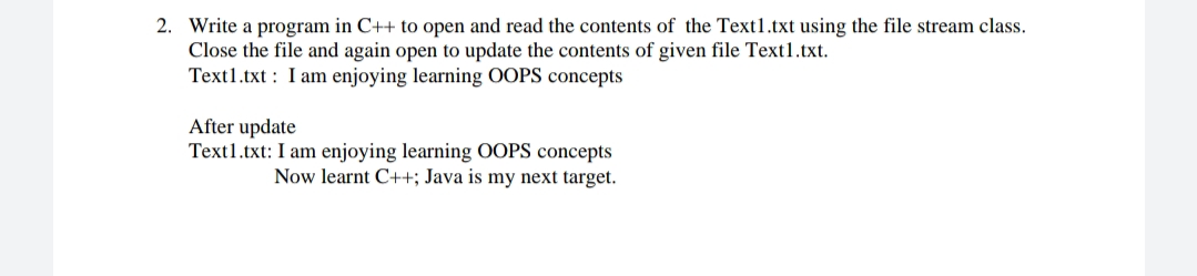 2. Write a program in C++ to open and read the contents of the Text1.txt using the file stream class.
Close the file and again open to update the contents of given file Text1.txt.
Text1.txt : I am enjoying learning OOPS concepts
After update
Text1.txt: I am enjoying learning OOPS concepts
Now learnt C++; Java is my next target.
