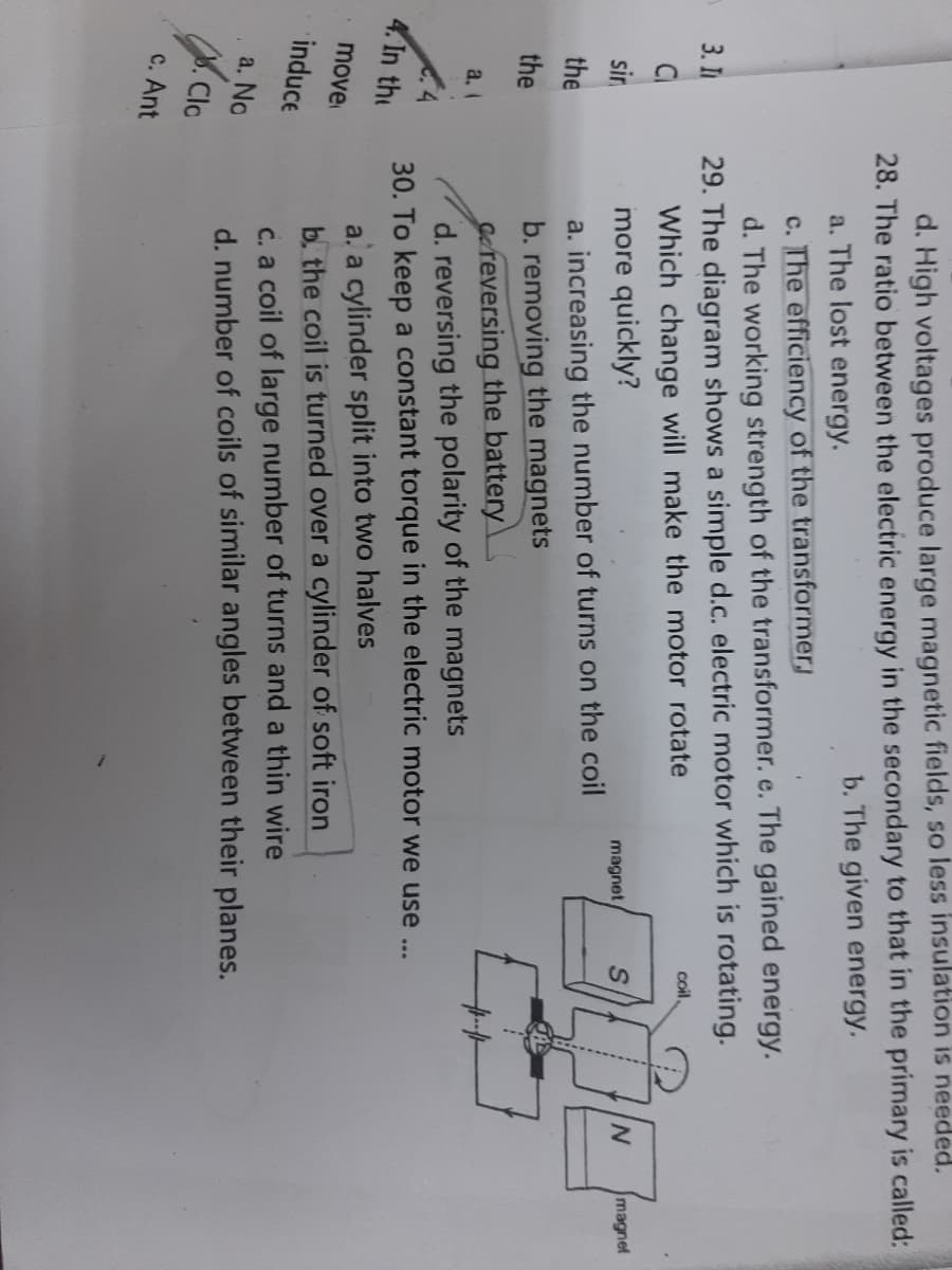 d. High voltages produce large magnetic fields, so less insulation is needed.
28. The ratio between the electric energy in the secondary to that in the primary is called:
b. The given energy.
a. The lost energy.
c. The efficiency of the transformerj
d. The working strength of the transformer. e. The gained energy.
29. The diagram shows a simple d.c. electric motor which is rotating.
Which change will make the motor rotate
more quickly?
3. П
coil,
Cl
magnet
sir
magnet
a. increasing the number of turns on the coil
b. removing the magnets
Gereversing the battery
d. reversing the polarity of the magnets
30. To keep a constant torque in the electric motor we use ...
the
the
a. I
4. In the
a. a cylinder split into two halves
b. the coil is turned over a cylinder of soft iron
move
induce
c. a coil of large number of turns and a thin wire
d. number of coils of similar angles between their planes.
a. No
.Clc
c. Ant
