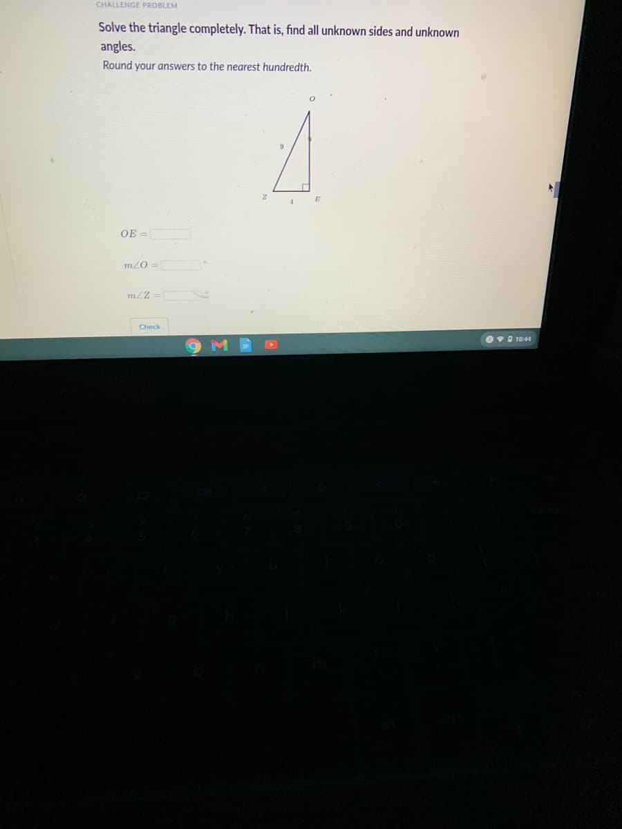 CHALLENGE PROBLEM
Solve the triangle completely. That is, find all unknown sides and unknown
angles.
Round your answers to the nearest hundredth.
4
OE =
m/0 =
mLZ =
Check
O• 10:44
