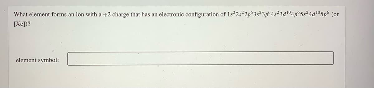 What element forms an ion with a +2 charge that has an electronic configuration of 1s22s²2p°3s²3p°4s²3d104p 5s²4d105p6 (or
[Xe])?
element symbol:
