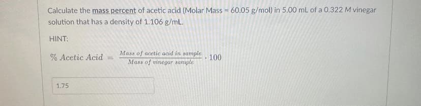 Calculate the mass percent of acetic acid (Molar Mass = 60.05 g/mol) in 5.00 mL of a 0.322 M vinegar
solution that has a density of 1.106 g/mL.
HINT:
Masa of acetic acid in sample
Mass of vinegar sample
% Acetic Acid
100
%3D
1,75
