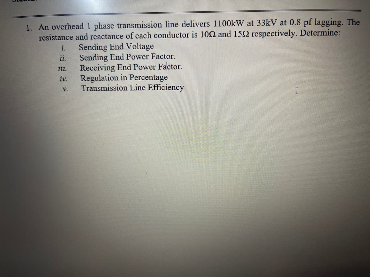 1. An overhead 1 phase transmission line delivers 1100kW at 33kV at 0.8 pf lagging. The
resistance and reactance of each conductor is 102 and 152 respectively. Determine:
Sending End Voltage
Sending End Power Factor.
Receiving End Power Factor.
Regulation in Percentage
Transmission Line Efficiency
i.
ii.
ii.
iv.
V.
