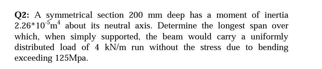 Q2: A symmetrical section 200 mm deep has a moment of inertia
2.26*10°m about its neutral axis. Determine the longest span over
which, when simply supported, the beam would carry a uniformly
distributed load of 4 kN/m run without the stress due to bending
exceeding 125Mpa.

