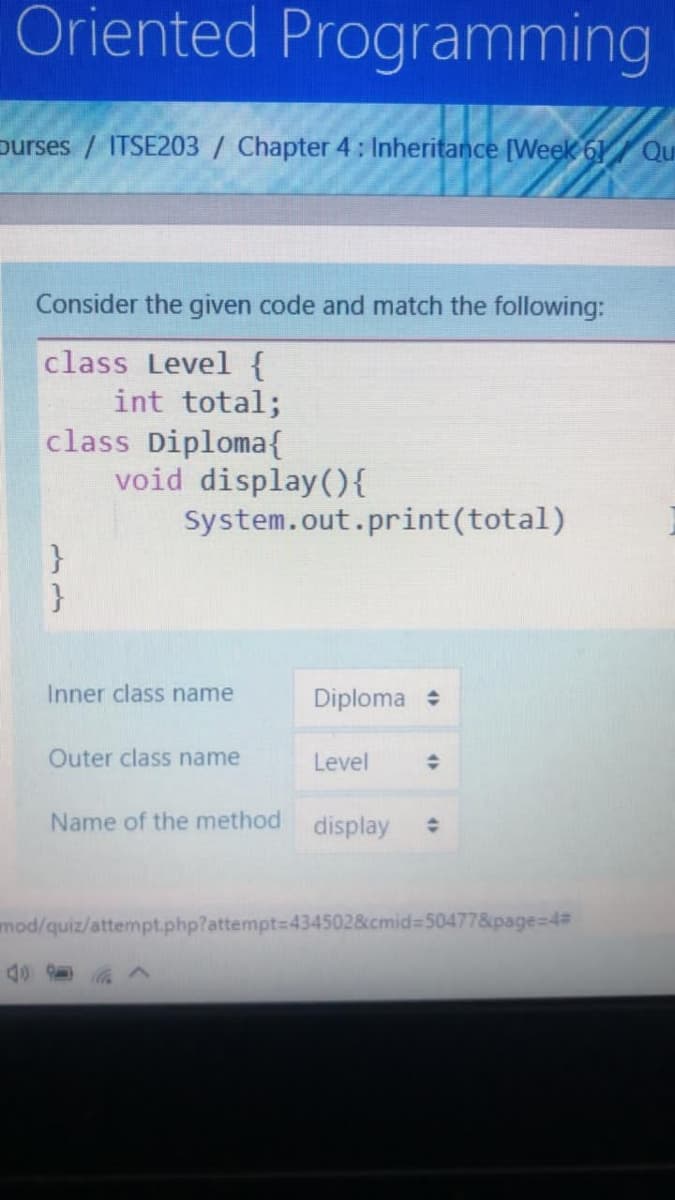 Oriented Programming
purses / ITSE203 / Chapter 4 : Inheritance [Week 61 Qu
Consider the given code and match the following:
class Level {
int total;
class Diploma{
void display(){
System.out.print(total)
}
}
Inner class name
Diploma
Outer class name
Level
Name of the method
display
mod/quiz/attempt.php?attempt=434502&cmid%3D50477&page=D4#
4>
