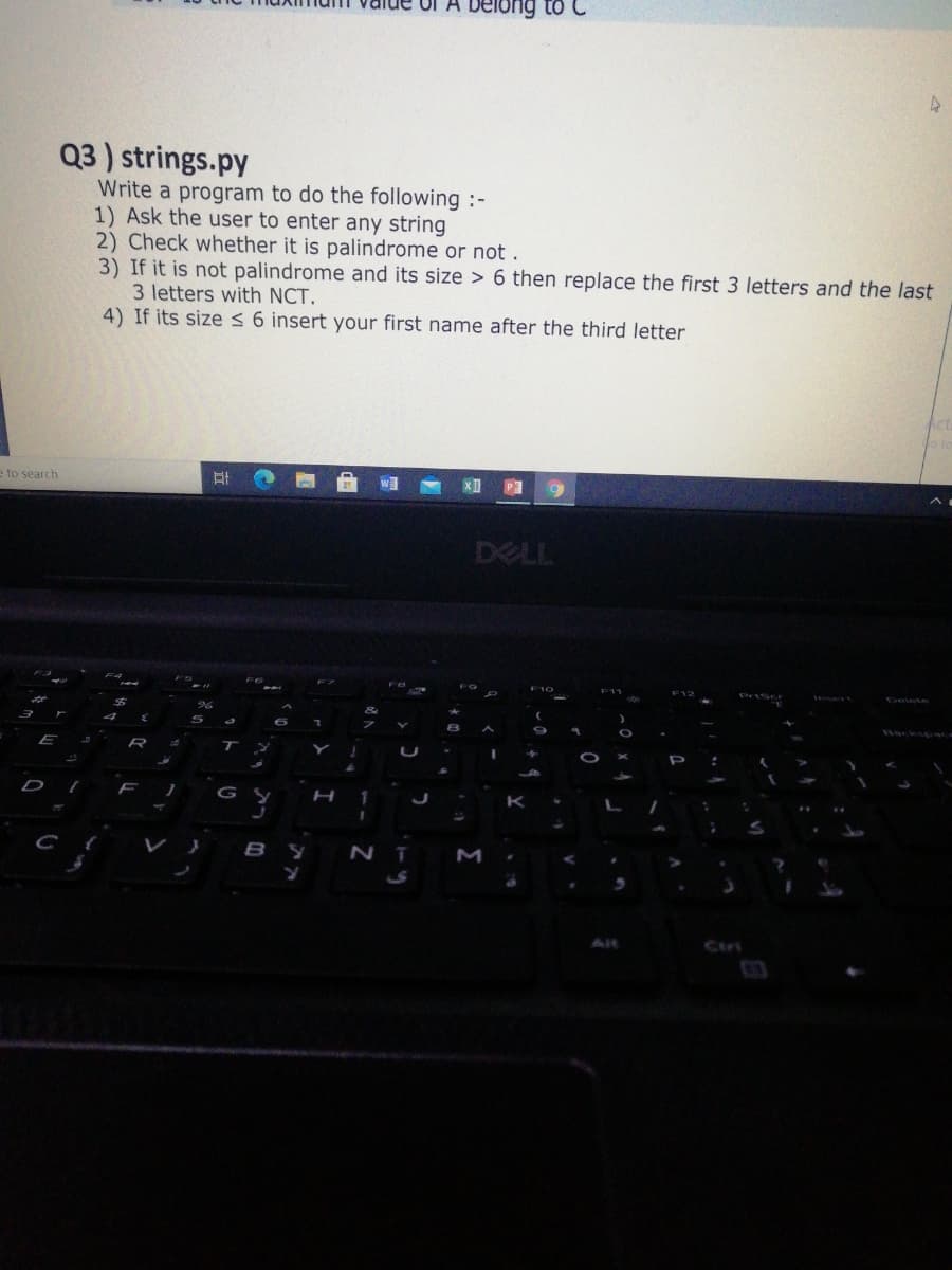 belong to C
Q3 ) strings.py
Write a program to do the following :-
1) Ask the user to enter any string
2) Check whether it is palindrome or not .
3) If it is not palindrome and its size > 6 then replace the first 3 letters and the last
3 letters with NCT.
4) If its size < 6 insert your first name after the third letter
e to search
DELL
Backs c
E
D
F
AR
Ctri
