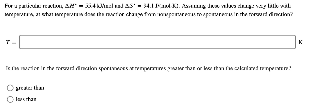 For a particular reaction, AH°
55.4 kJ/mol and AS
94.1 J/(mol-K). Assuming these values change very little with
temperature, at what temperature does the reaction change from nonspontaneous to spontaneous in the forward direction?
T =
K
Is the reaction in the forward direction spontaneous at temperatures greater than or less than the calculated temperature?
greater than
less than
