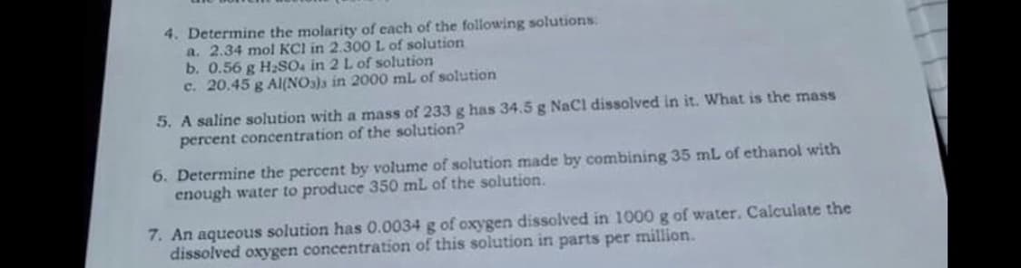 4. Determine the molarity of each of the following solutions.
a. 2.34 mol KCl in 2.300L of solution
b. 0.56 g H2SO, in 2 L of solution
c. 20.45 g AI(NOs)a in 2000 ml of solution
5. A saline solution with a mass of 233 g has 34.5 g NaCl dissolved in it. What is the mass
percent concentration of the solution?
6. Determine the percent by volume of solution made by combining 35 mL of ethanol with
enough water to produce 350 mL of the solution.
7. An aqueous solution has 0.0034 g of oxygen dissolved in 1000 g of water. Calculate the
dissolved oxygen concentration of this solution in parts per million.

