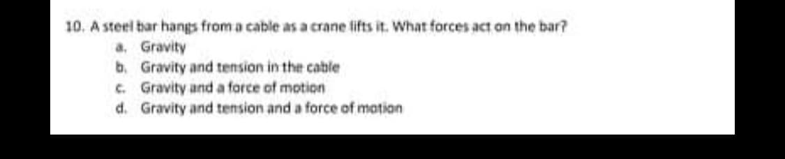 10. A steel bar hangs from a cable as a crane lifts it. What forces act on the bar?
a. Gravity
b. Gravity and tension in the cable
c. Gravity and a force of motion
d. Gravity and tension and a force of mation

