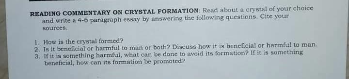 READING COMMENTARY ON CRYSTAL FORMATION: Read about a crystal of your choice
and write a 4-6 paragraph essay by answering the following questions. Cite your
sources.
1. How is the crystal formed?
2. Is it beneficial or harmful to man or both? Discuss how it is beneficial or harmful to man.
3. If it is something harmful, what can be done to avoid its formation? If it is something
beneficial, how can its formation be promoted?
