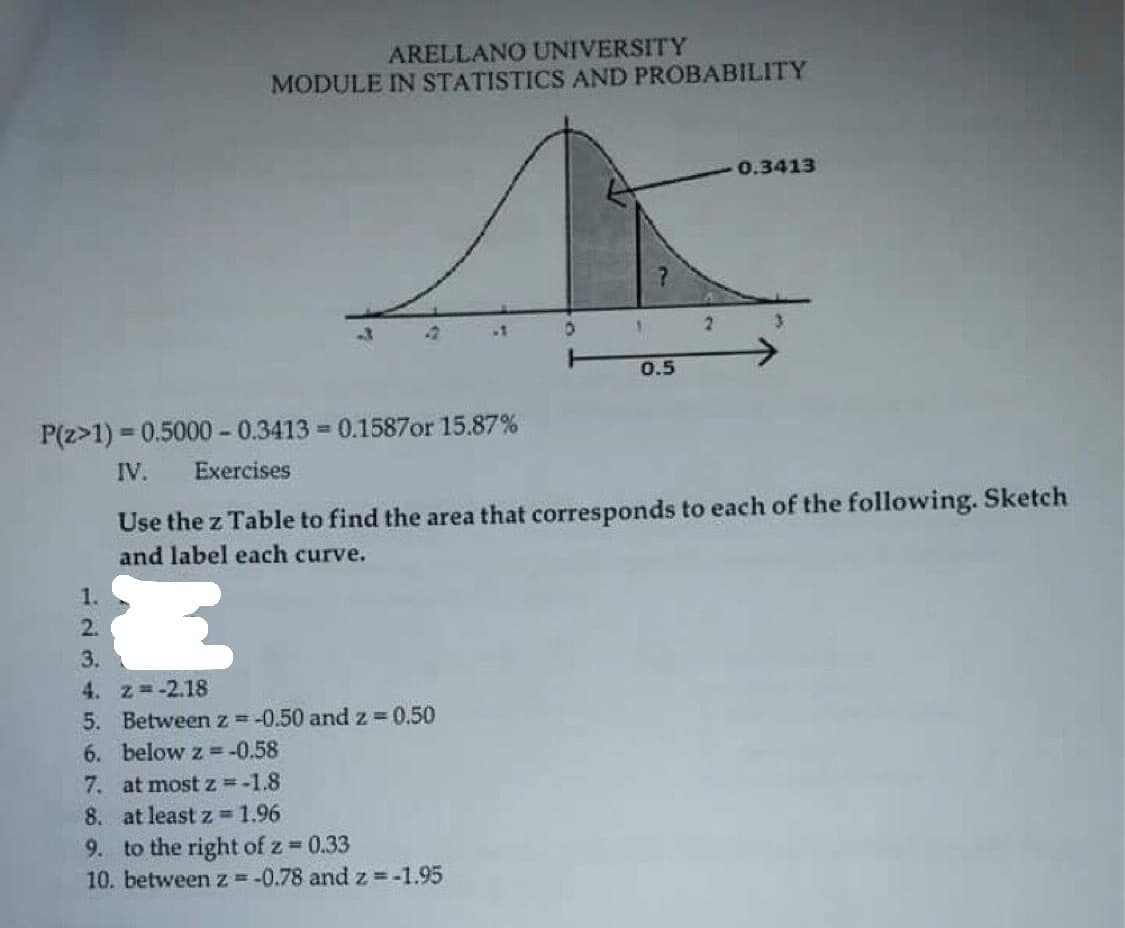 ARELLANO UNIVERSITY
MODULE IN STATISTICS AND PROBABILITY
0.3413
0.5
P(z>1) = 0.5000 - 0.3413 = 0.1587or 15.87%
%3!
IV.
Exercises
Use the z Table to find the area that corresponds to each of the following. Sketch
and label each curve.
1.
2.
3.
4. z -2.18
5. Betweenz=-0.50 and z 0.50
6. below z =-0.58
7. at most z =-1.8
8. at least z =1.96
9. to the right of z 0.33
10. between z=-0.78 and z =-1.95
