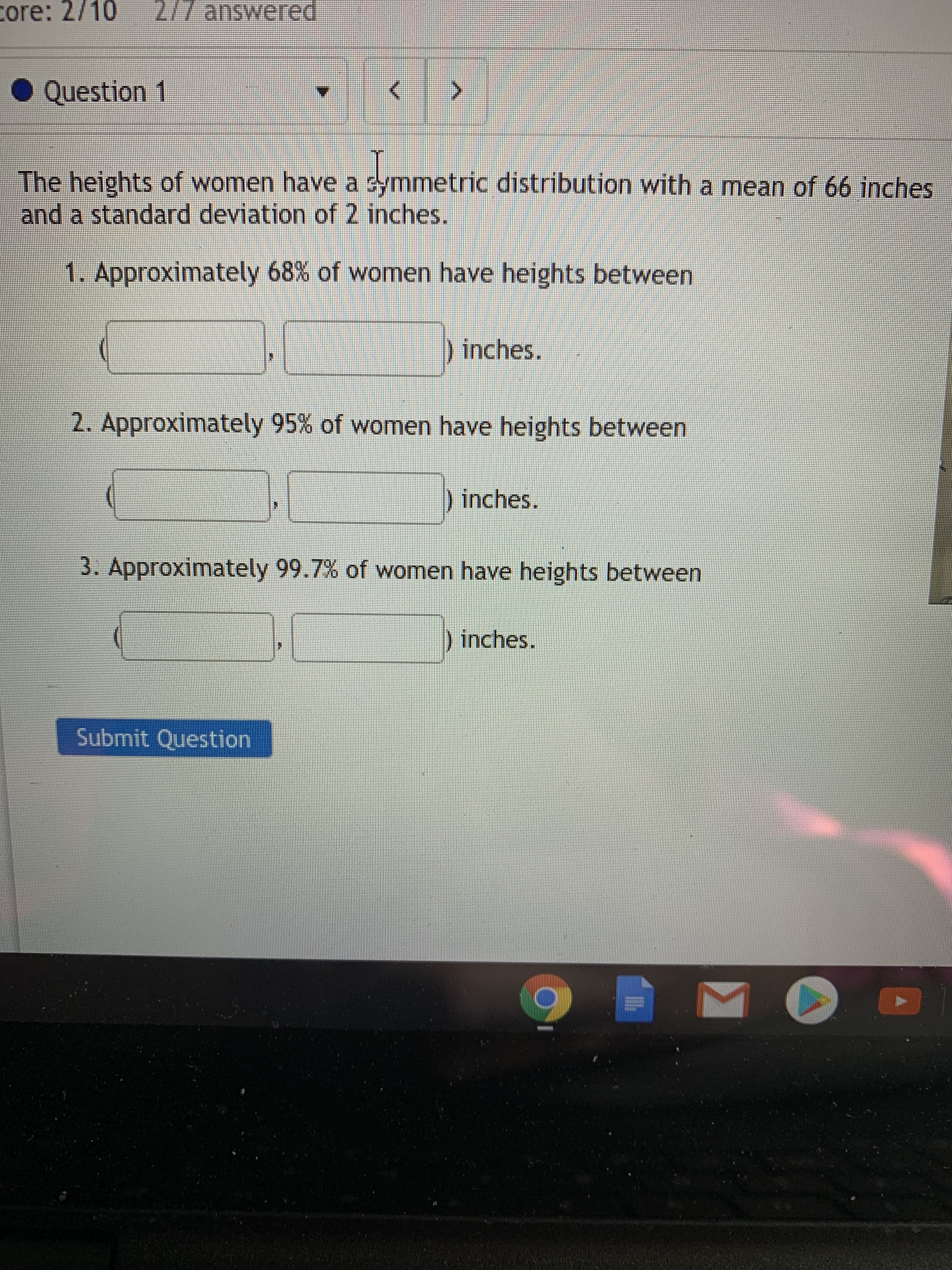 core: 2/10
2/7 answered
• Question
The heights of women have a symmetric distribution with a mean of 66 inches
and a standard deviation of 2 inches.
1. Approximately 68% of women have heights between
)inches.
2. Approximately 95% of women have heights between
) inches.
3. Approximately 99.7% of women have heights between
inches.
Submit Question
