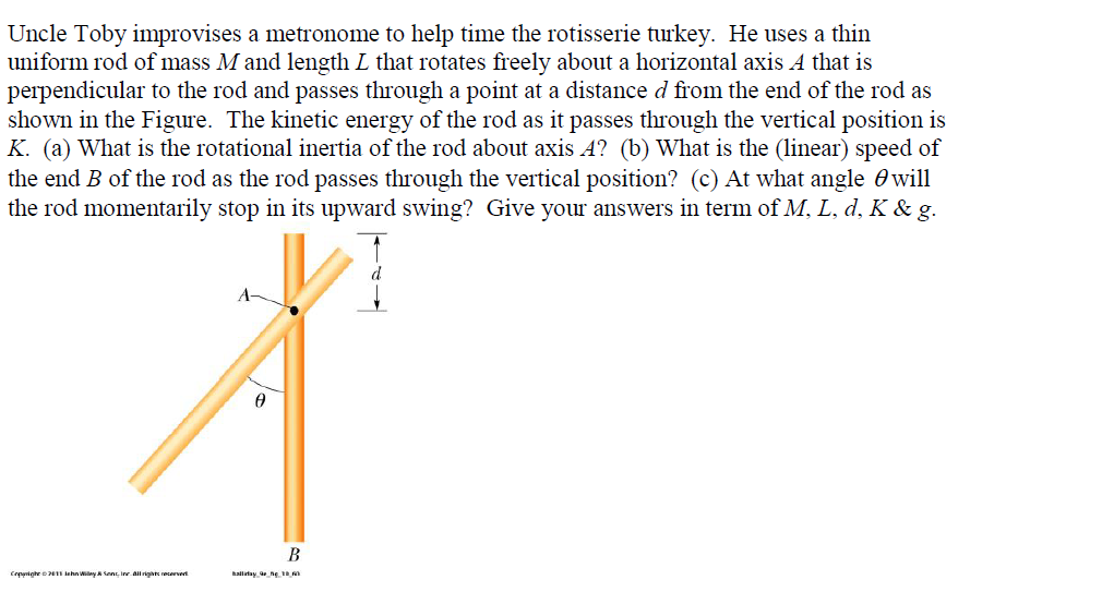 Uncle Toby improvises a metronome to help time the rotisserie turkey. He uses a thin
uniform rod of mass M and length L that rotates freely about a horizontal axis A that is
perpendicular to the rod and passes through a point at a distance d from the end of the rod as
shown in the Figure. The kinetic energy of the rod as it passes through the vertical position is
K. (a) What is the rotational inertia of the rod about axis 4? (b) What is the (linear) speed of
the end B of the rod as the rod passes through the vertical position? (c) At what angle 0 will
the rod momentarily stop in its upward swing? Give your answers in term of M, L, d, K & g.
A-
B
Crpurighe o inhn Wiay A SenE, Inr allrigte recervert
hallitay ne
