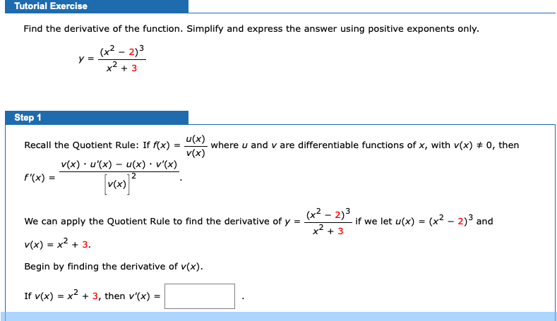 Tutorial Exercise
Find the derivative of the function. Simplify and express the answer using positive exponents only.
(x² – 2)3
y =
x2 + 3
Step 1
u(x)
where u and v are differentiable functions of x, with v(x) + 0, then
v(x)
Recall the Quotient Rule: If f(x)
v(x) · u'(x) – u(x) • v'(x)
f'(x) =
2
(x² – 2)3
We can apply the Quotient Rule to find the derivative of y =
if we let u(x) = (x² – 2)³ and
x* + 3
v(x) = x2 + 3.
Begin by finding the derivative of v(x).
If v(x) = x + 3, then v'(x) =
