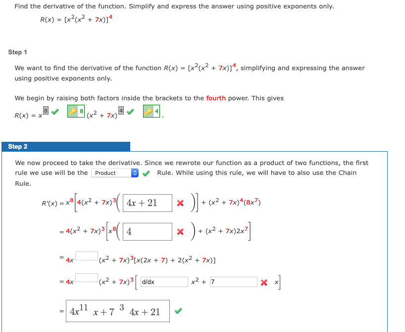 Find the derivative of the function. Simplify and express the answer using positive exponents only.
R(x) = [x²(x² + 7x)]ª
Step 1
We want to find the derivative of the function R(x) = [x²(x² + 7x)]ª, simplifying and expressing the answer
using positive exponents only.
We begin by raising both factors inside the brackets to the fourth power. This gives
8
R(x) = x
(x2 + 7x)
Step 2
We now proceed to take the derivative. Since we rewrote our function as a product of two functions, the first
rule we use will be the Product
Rule. While using this rule, we will have to also use the Chain
Rule.
ra) = x* acx² + 7x)*( 4x + 21
D +
(x² + 7x)*(8x7)
= 4(x2 + 7x)3
4
+ (x2 + 7x)2x7
(x² + 7x)³[x(2x + 7) + 2(x2 + 7x)]
4x
( d/dx
(x² + 7x)³|
x2 + 7
= 4x
11
x+7
3
4х + 21
