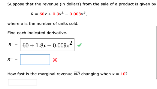 Suppose that the revenue (in dollars) from the sale of a product is given by
R = 60x + 0.9x? - 0.003x³,
where x is the number of units sold.
Find each indicated derivative.
R' =
60 + 1.8x – 0.009x²| v
R" =
How fast is the marginal revenue MR changing when x = 10?
