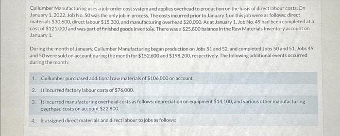 Cullumber Manufacturing uses a job-order cost system and applies overhead to production on the basis of direct labour costs. On
January 1, 2022, Job No. 50 was the only job in process. The costs incurred prior to January 1 on this job were as follows: direct
materials $30,600, direct labour $15,300, and manufacturing overhead $20,000. As at January 1, Job No. 49 had been completed at a
cost of $121,000 and was part of finished goods inventoly. There was a $25,800 balance in the Raw Materials Inventory account on
January 1.
During the month of January, Cullumber Manufacturing began production on Jobs 51 and 52, and completed Jobs 50 and 51. Jobs 49
and 50 were sold on account during the month for $152,600 and $198,200, respectively. The following additional events occurred
during the month:
1. Cullumber purchased additional raw materials of $106,000 on account.
2. It incurred factory labour costs of $76,000.
3. It incurred manufacturing overhead costs as follows: depreciation on equipment $14,100, and various other manufacturing
overhead costs on account $22,800.
4. It assigned direct materials and direct labour to jobs as follows: