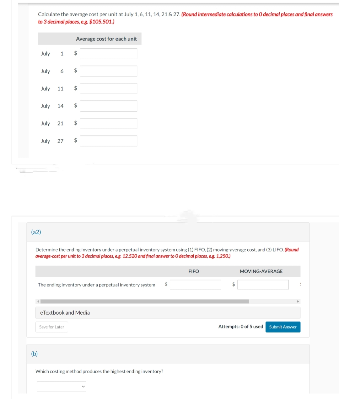 Calculate the average cost per unit at July 1, 6, 11, 14, 21 & 27. (Round intermediate calculations to O decimal places and final answers
to 3 decimal places, e.g. $105.501.)
July 1 $
July 6 $
(b)
July 11 $
July 14
Average cost for each unit
July 21
(a2)
$
July 27 $
$
Determine the ending inventory under a perpetual inventory system using (1) FIFO, (2) moving-average cost, and (3) LIFO. (Round
average-cost per unit to 3 decimal places, e.g. 12.520 and final answer to O decimal places, e.g. 1,250.)
The ending inventory under a perpetual inventory system $
Save for Later
eTextbook and Media
Which costing method produces the highest ending inventory?
FIFO
$
MOVING-AVERAGE
Attempts: 0 of 5 used Submit Answer
