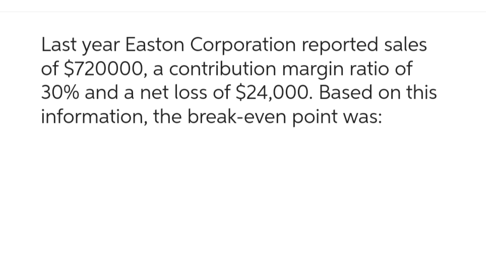 Last year Easton Corporation reported sales
of $720000, a contribution margin ratio of
30% and a net loss of $24,000. Based on this
information, the break-even point was: