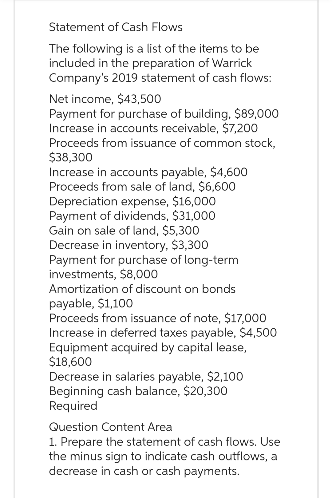 Statement of Cash Flows
The following is a list of the items to be
included in the preparation of Warrick
Company's 2019 statement of cash flows:
Net income, $43,500
Payment for purchase of building, $89,000
Increase in accounts receivable, $7,200
Proceeds from issuance of common stock,
$38,300
Increase in accounts payable, $4,600
Proceeds from sale of land, $6,600
Depreciation expense, $16,000
Payment of dividends, $31,000
Gain on sale of land, $5,300
Decrease in inventory, $3,300
Payment for purchase of long-term
investments, $8,000
Amortization of discount on bonds
payable, $1,100
Proceeds from issuance of note, $17,000
Increase in deferred taxes payable, $4,500
Equipment acquired by capital lease,
$18,600
Decrease in salaries payable, $2,100
Beginning cash balance, $20,300
Required
Question Content Area
1. Prepare the statement of cash flows. Use
the minus sign to indicate cash outflows, a
decrease in cash or cash payments.