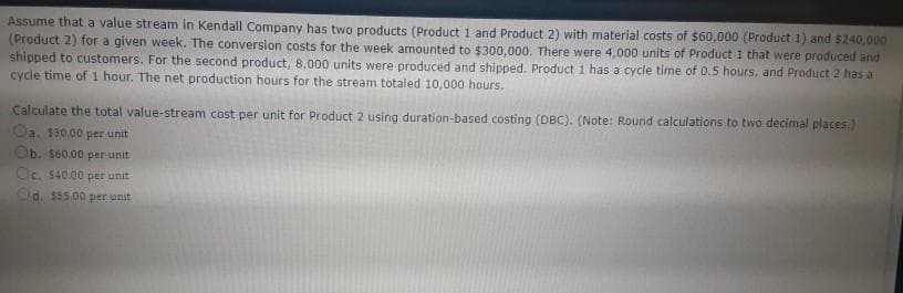 Assume that a value stream in Kendall Company has two products (Product 1 and Product 2) with material costs of $60,000 (Product 1) and $240,000
(Product 2) for a given week. The conversion costs for the week amounted to $300,000. There were 4,000 units of Product 1 that were produced and
shipped to customers. For the second product, 8,000 units were produced and shipped. Product 1 has a cycle time of 0.5 hours, and Product 2 has a
cycle time of 1 hour. The net production hours for the stream totaled 10,000 hours.
Calculate the total value-stream cost per unit for Product 2 using duration-based costing (DBC). (Note: Round calculations to two decimal places.)
Oa. 130.00 per unit
Ob. $60.00 per unit
Oc. $40.00 per unit
Od. $55.00 per unit