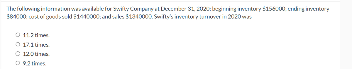 The following information was available for Swifty Company at December 31, 2020: beginning inventory $156000; ending inventory
$84000; cost of goods sold $1440000; and sales $1340000. Swifty's inventory turnover in 2020 was
O 11.2 times.
O 17.1 times.
12.0 times.
O 9.2 times.