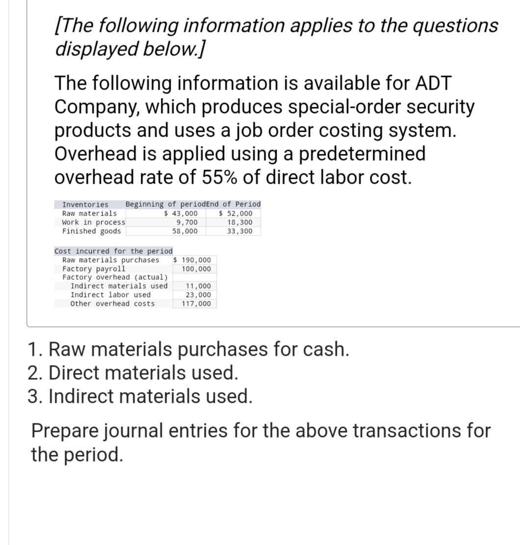 [The following information applies to the questions
displayed below.]
The following information is available for ADT
Company, which produces special-order security
products and uses a job order costing system.
Overhead is applied using a predetermined
overhead rate of 55% of direct labor cost.
Beginning of periodEnd of Period
$ 43,000
$ 52,000
18,300
33,300
Inventories
Raw materials.
Work in process
Finished goods
Cost incurred for the period
Raw materials purchases $ 190,000
100,000
Factory payroll
Factory overhead (actual)
9,700
58,000
Indirect materials used
Indirect labor used
Other overhead costs
11,000
23,000
117,000
1. Raw materials purchases for cash.
2. Direct materials used.
3. Indirect materials used.
Prepare journal entries for the above transactions for
the period.