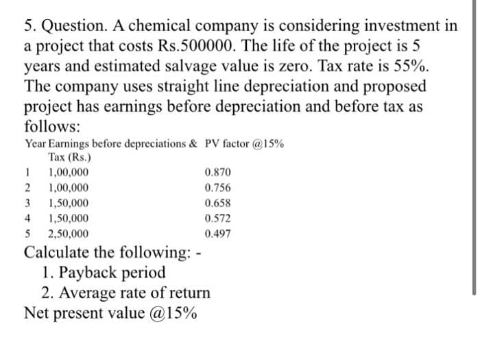 5. Question. A chemical company is considering investment in
a project that costs Rs.500000. The life of the project is 5
years and estimated salvage value is zero. Tax rate is 55%.
The company uses straight line depreciation and proposed
project has earnings before depreciation and before tax as
follows:
Year Earnings before depreciations & PV factor @15%
Tax (Rs.)
1
1,00,000
2
1,00,000
3 1,50,000
4 1,50,000
5 2,50,000
0.870
0.756
0.658
0.572
0.497
Calculate the following: -
1. Payback period
2. Average rate of return
Net present value @15%