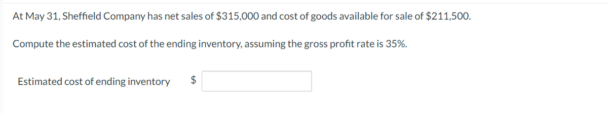 At May 31, Sheffield Company has net sales of $315,000 and cost of goods available for sale of $211,500.
Compute the estimated cost of the ending inventory, assuming the gross profit rate is 35%.
Estimated cost of ending inventory
$