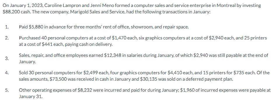 On January 1, 2023, Caroline Lampron and Jenni Meno formed a computer sales and service enterprise in Montreal by investing
$88,200 cash. The new company, Marigold Sales and Service, had the following transactions in January:
1.
2.
3.
4.
5.
Paid $5,880 in advance for three months' rent of office, showroom, and repair space.
Purchased 40 personal computers at a cost of $1,470 each, six graphics computers at a cost of $2,940 each, and 25 printers
at a cost of $441 each, paying cash on delivery.
Sales, repair, and office employees earned $12,348 in salaries during January, of which $2,940 was still payable at the end of
January.
Sold 30 personal computers for $2,499 each, four graphics computers for $4,410 each, and 15 printers for $735 each. Of the
sales amounts, $73,500 was received in cash in January and $30,135 was sold on a deferred payment plan.
Other operating expenses of $8,232 were incurred and paid for during January; $1,960 of incurred expenses were payable at
January 31.