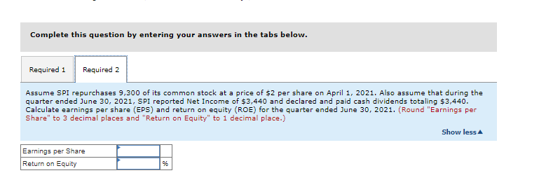 Complete this question by entering your answers in the tabs below.
Required 1 Required 2
Assume SPI repurchases 9,300 of its common stock at a price of $2 per share on April 1, 2021. Also assume that during the
quarter ended June 30, 2021, SPI reported Net Income of $3,440 and declared and paid cash dividends totaling $3,440.
Calculate earnings per share (EPS) and return on equity (ROE) for the quarter ended June 30, 2021. (Round "Earnings per
Share" to 3 decimal places and "Return on Equity" to 1 decimal place.)
Earnings per Share
Return on Equity
%6
Show less