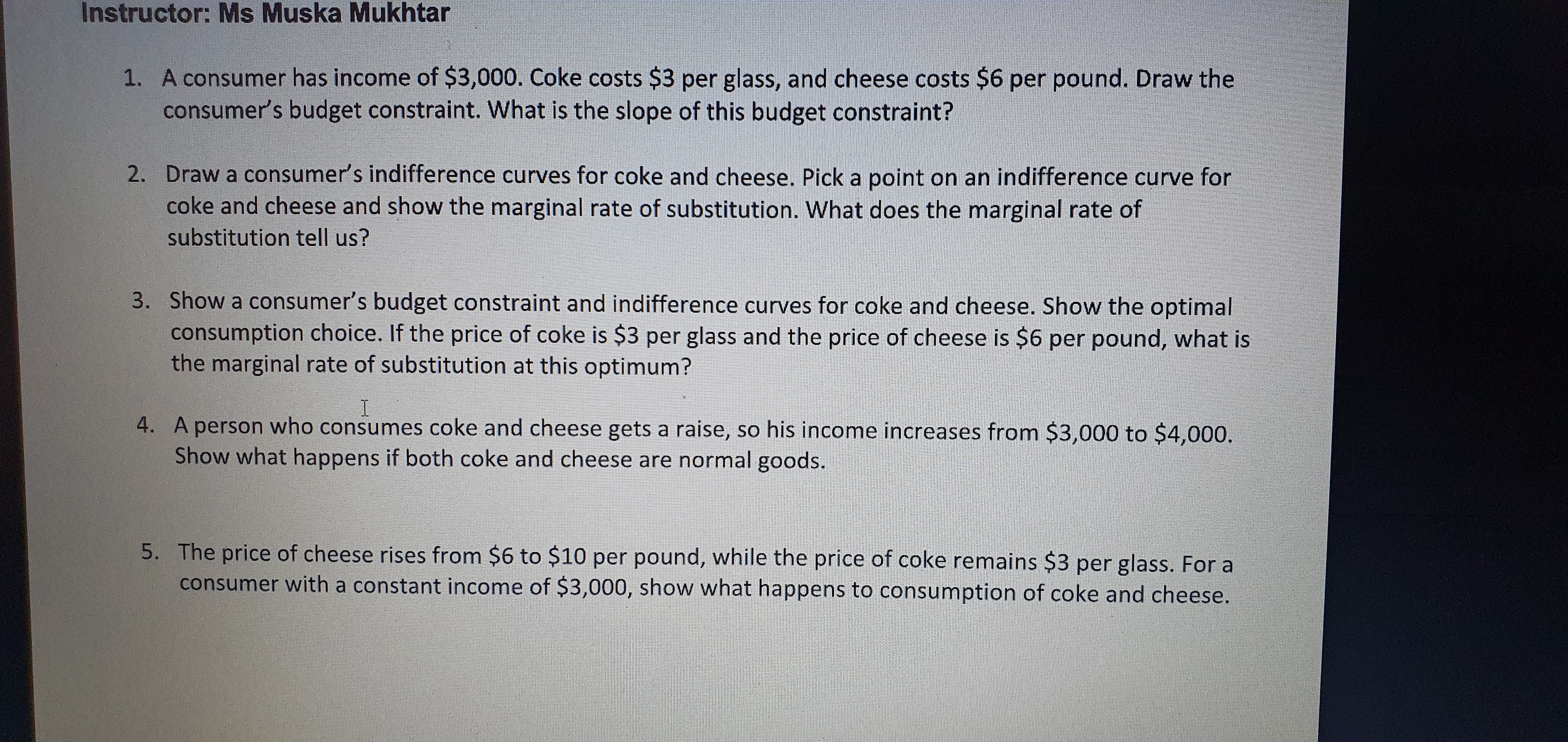 A consumer has income of $3,000. Coke costs $3 per glass, and cheese costs $6 per pound. Draw the
consumer's budget constraint. What is the slope of this budget constraint?
