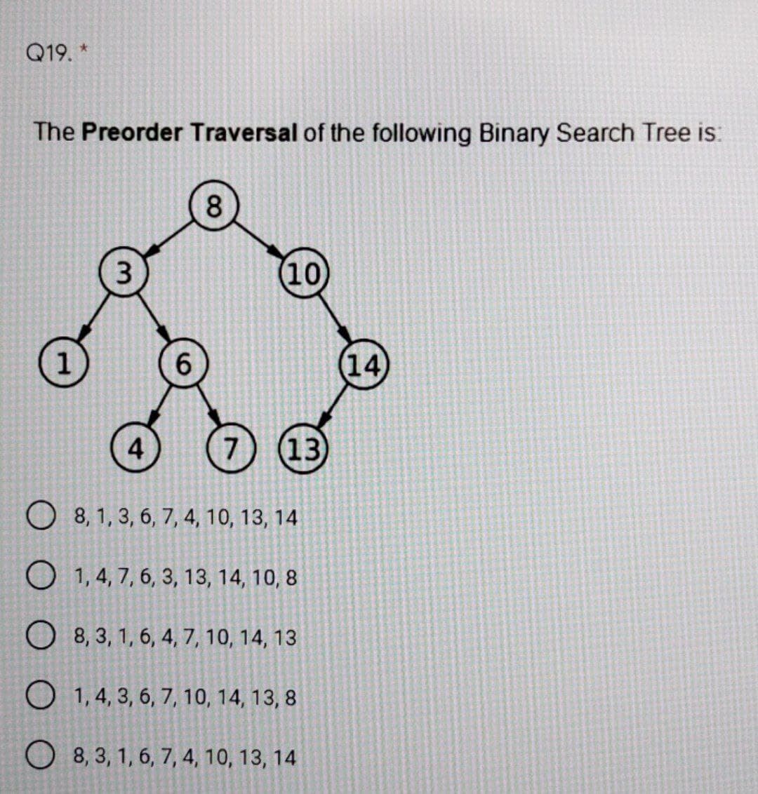 Q19. *
The Preorder Traversal of the following Binary Search Tree is:
8.
3
(10)
6.
(14)
4
7
(13
O 8, 1, 3, 6, 7, 4, 10, 13, 14
O 1, 4, 7, 6, 3, 13, 14, 10, 8
O 8, 3, 1, 6, 4, 7, 10, 14, 13
O 1, 4, 3, 6, 7, 10, 14, 13, 8
O 8, 3, 1, 6, 7, 4, 10, 13, 14
