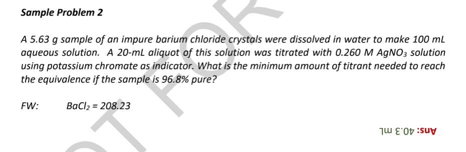 Sample Problem 2
A 5.63 g sample of an impure barium chloride crystals were dissolved in water to make 100 mL
aqueous solution. A 20-mL aliquot of this solution was titrated with 0.260 M AgNO3 solution
using potassium chromate as indicator. What is the minimum amount of titrant needed to reach
the equivalence if the sample is 96.8% pure?
FW:
BaCl2 = 208.23