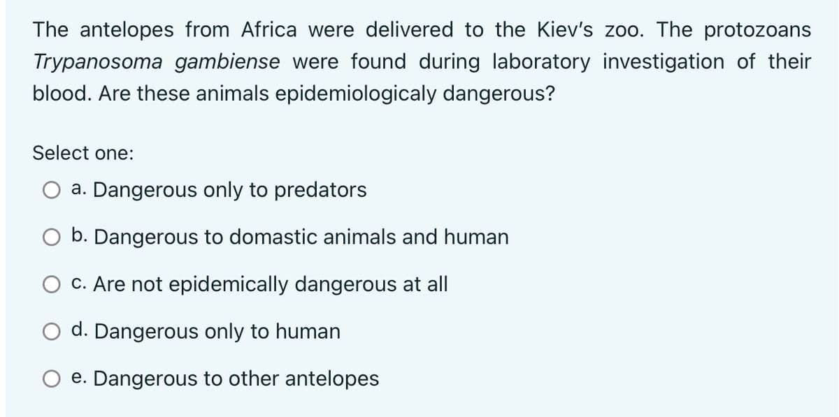 The antelopes from Africa were delivered to the Kiev's zoo. The protozoans
Trypanosoma gambiense were found during laboratory investigation of their
blood. Are these animals epidemiologicaly dangerous?
Select one:
a. Dangerous only to predators
O b. Dangerous to domastic animals and human
O c. Are not epidemically dangerous at all
O d. Dangerous only to human
O e. Dangerous to other antelopes