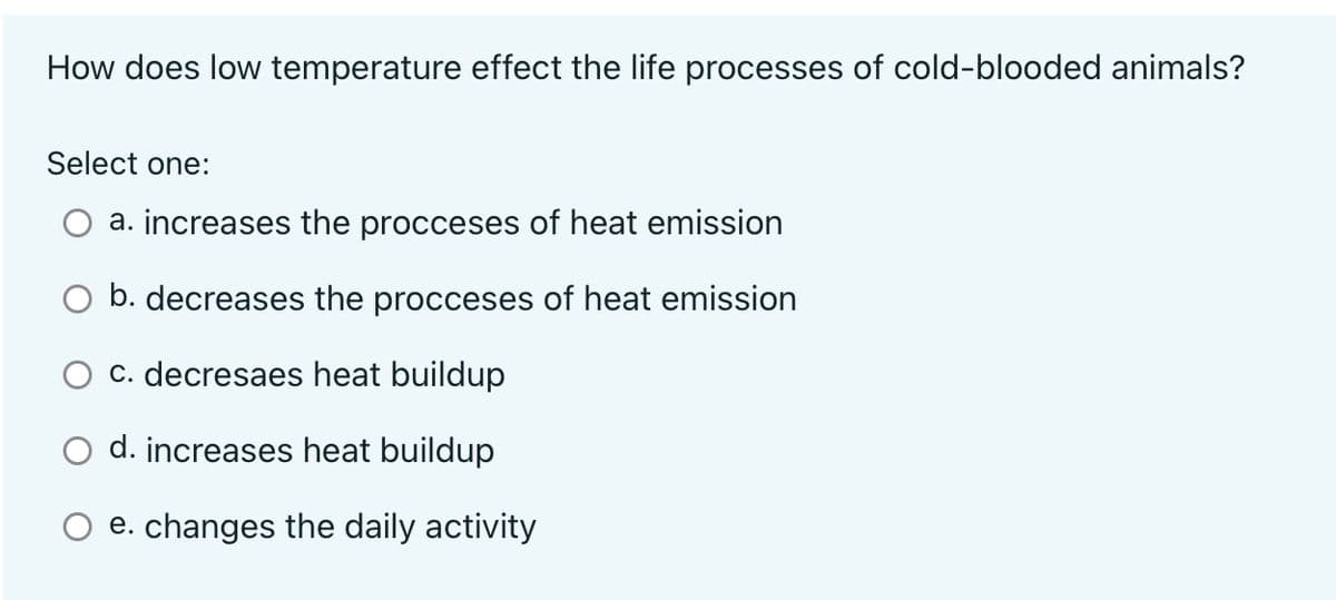 How does low temperature effect the life processes of cold-blooded animals?
Select one:
a. increases the procceses of heat emission
b. decreases the procceses of heat emission
c. decresaes heat buildup
d. increases heat buildup
e. changes the daily activity