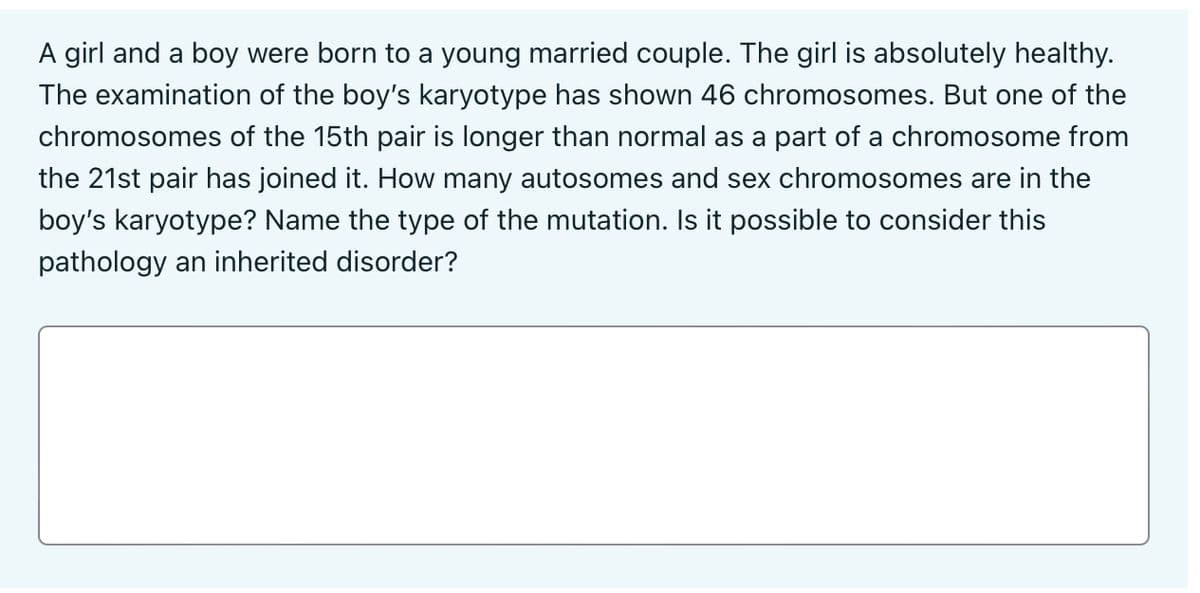 A girl and a boy were born to a young married couple. The girl is absolutely healthy.
The examination of the boy's karyotype has shown 46 chromosomes. But one of the
chromosomes of the 15th pair is longer than normal as a part of a chromosome from
the 21st pair has joined it. How many autosomes and sex chromosomes are in the
boy's karyotype? Name the type of the mutation. Is it possible to consider this
pathology an inherited disorder?