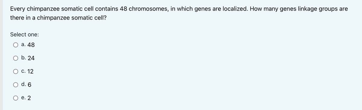 Every chimpanzee somatic cell contains 48 chromosomes, in which genes are localized. How many genes linkage groups are
there in a chimpanzee somatic cell?
Select one:
a. 48
O b. 24
O c. 12
O d. 6
O e. 2