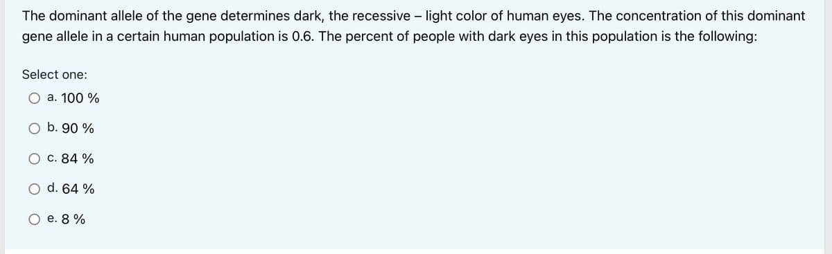 The dominant allele of the gene determines dark, the recessive - light color of human eyes. The concentration of this dominant
gene allele in a certain human population is 0.6. The percent of people with dark eyes in this population is the following:
Select one:
a. 100 %
O b. 90 %
c. 84 %
d. 64 %
e. 8%