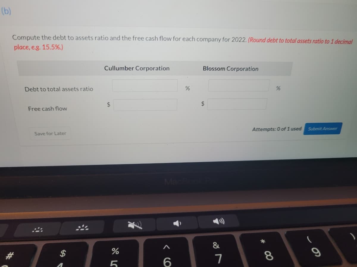 (b)
Compute the debt to assets ratio and the free cash flow for each company for 2022. (Round debt to total assets ratio to 1 decimal
place, e.g. 15.5%.)
Cullumber Corporation
Blossom Corporation
Debt to total assets ratio
24
24
Free cash flow
Attempts: 0 of 1 used
Submit Answer
Save for Later
&
8
6
この
