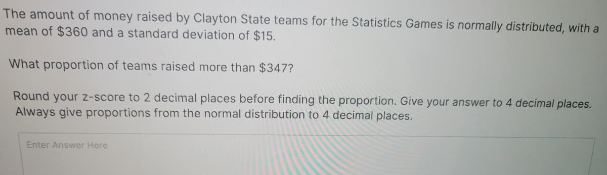 The amount of money raised by Clayton State teams for the Statistics Games is normally distributed, with a
mean of $360 and a standard deviation of $15.
What proportion of teams raised more than $347?
Round your z-score to 2 decimal places before finding the proportion. Give your answer to 4 decimal places.
Always give proportions from the normal distribution to 4 decimal places.
Enter Answer Here
