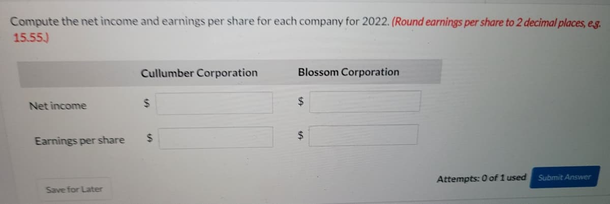 Compute the net income and earnings per share for each company for 2022. (Round earnings per share to 2 decimal places, eg.
15.55)
Cullumber Corporation
Blossom Corporation
Net income
%24
24
Earnings per share
%24
24
Attempts: 0 of 1 used
Submit Answer
Save for Later
