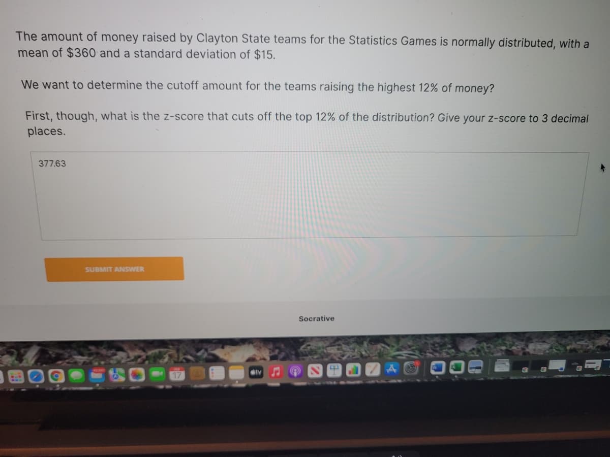 The amount of money raised by Clayton State teams for the Statistics Games is normally distributed, with a
mean of $360 and a standard deviation of $15.
We want to determine the cutoff amount for the teams raising the highest 12% of money?
First, though, what is the z-score that cuts off the top 12% of the distribution? Give your z-score to 3 decimal
places.
377.63
SUBMIT ANSWER
Socrative
