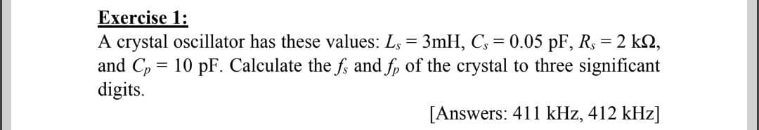 Exercise 1:
A crystal oscillator has these values: Ls = 3mH, C; = 0.05 pF, Rs = 2 k2,
and C, = 10 pF. Calculate the f; and f, of the crystal to three significant
digits.
[Answers: 411 kHz, 412 kHz]
